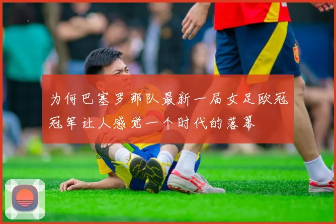 为何巴塞罗那队最新一届女足欧冠冠军让人感觉一个时代的落幕