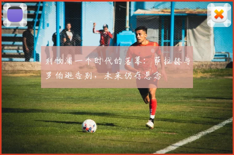 利物浦一个时代的落幕：萨拉赫与罗伯逊告别，未来仍存悬念