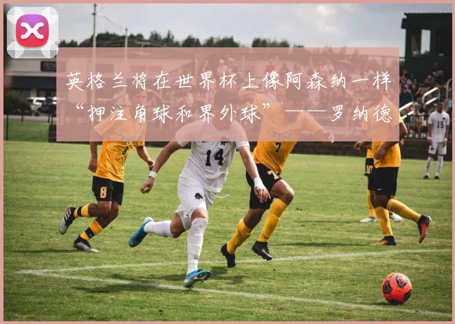 英格兰将在世界杯上像阿森纳一样“押注角球和界外球”——罗纳德·库曼
