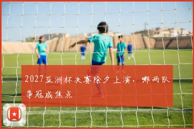 2027亚洲杯决赛除夕上演，哪两队争冠成焦点