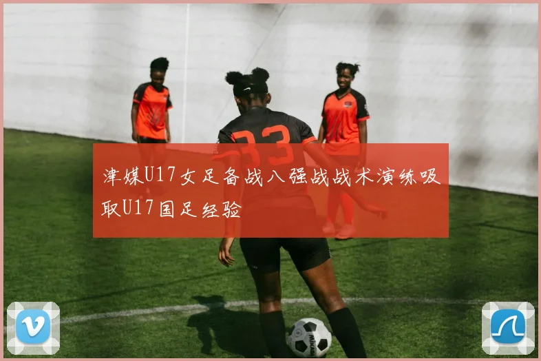 津媒U17女足备战八强战战术演练吸取U17国足经验