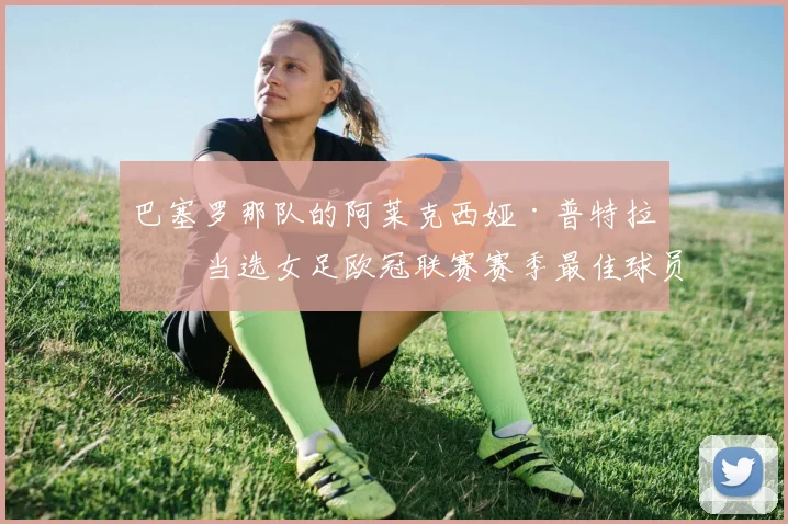 巴塞罗那队的阿莱克西娅·普特拉斯当选女足欧冠联赛赛季最佳球员
